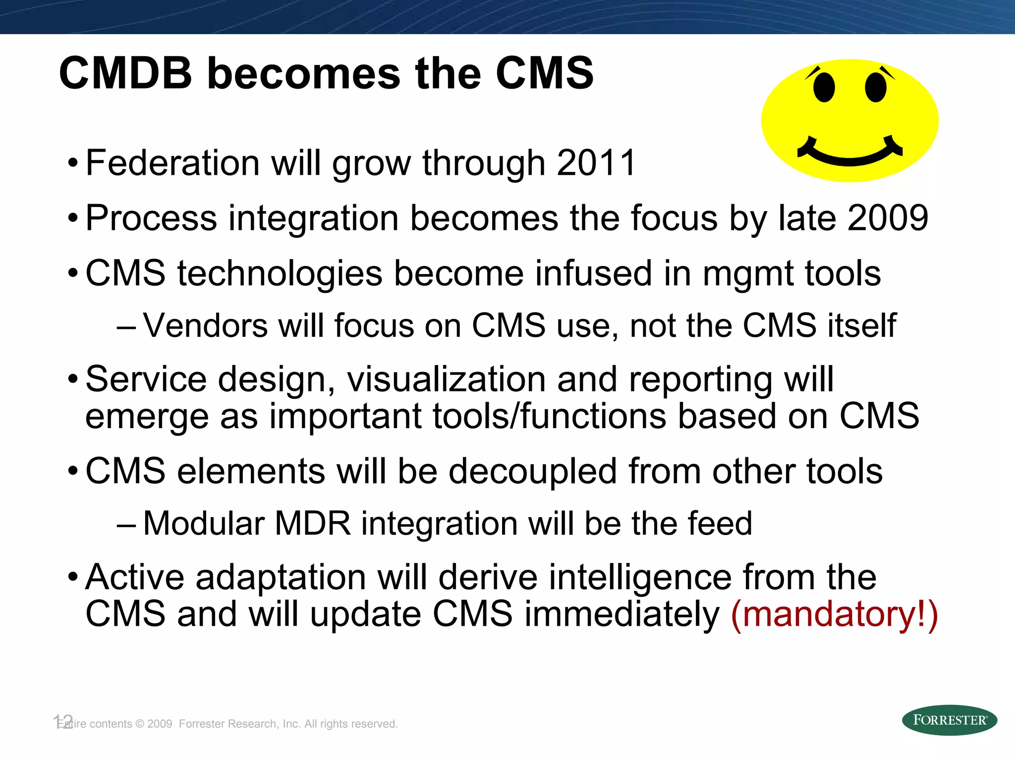 CMDB becomes the CMS Federation will grow through 2011 Process integration becomes the focus by late 2009 CMS technologies become infused in mgmt tools Vendors will focus on CMS use, not the CMS itself Service design, visualization and reporting will emerge as important tools/functions based on CMS CMS elements will be decoupled from other tools Modular MDR integration will be the feed Active adaptation will derive intelligence from the CMS and will update CMS immediately  (mandatory!) 