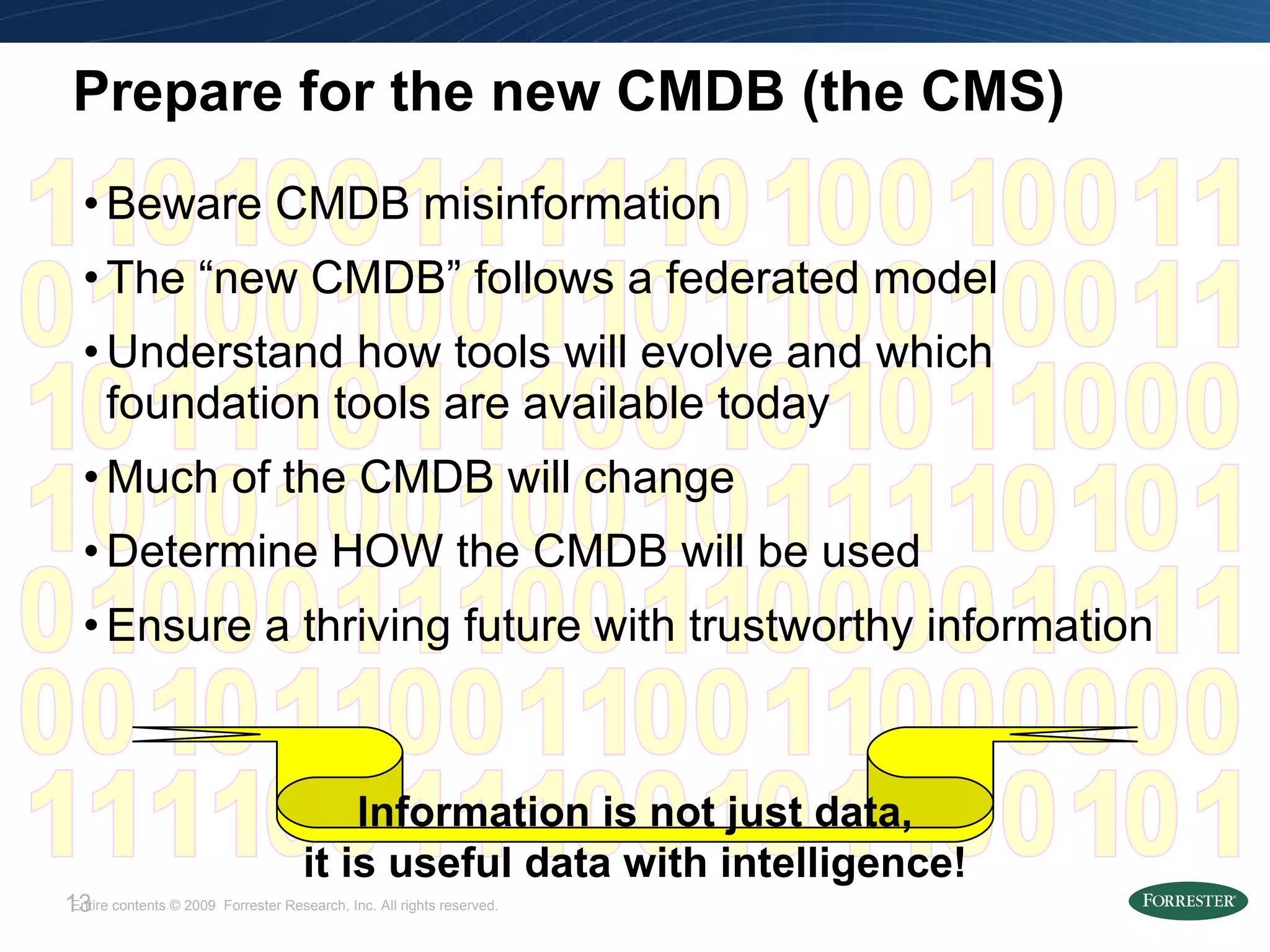 Prepare for the new CMDB (the CMS) Beware CMDB misinformation The “new CMDB” follows a federated model Understand how tools will evolve and which foundation tools are available today Much of the CMDB will change Determine HOW the CMDB will be used Ensure a thriving future with trustworthy information Information is not just data, it is useful data with intelligence! 1 0 1 1 1 1 1 1 1 0 0 0 0 0 0 0 1 0 1 0 1 0 1 0 1 0 1 0 1 0 1 0 1 0 1 0 1 0 1 1 1 1 1 1 1 0 0 0 0 1 0 1 0 1 0 1 0 1 0 0 1 0 1 0 1 0 1 0 1 0 1 0 1 0 1 0 1 0 1 0 1 1 1 0 0 1 1 1 0 0 1 1 1 0 0 1 1 1 0 0 1 0 1 0 1 0 1 0 1 0 1 0 1 0 1 0 1 1 1 0 0 0 0 0 1 1 1 0 0 0 0 1 1 0 1 0 1 0 1 0 