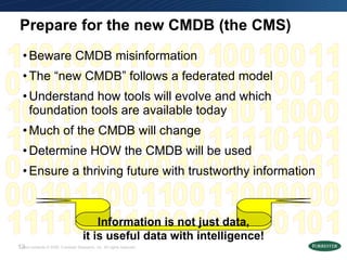 Prepare for the new CMDB (the CMS) Beware CMDB misinformation The “new CMDB” follows a federated model Understand how tools will evolve and which foundation tools are available today Much of the CMDB will change Determine HOW the CMDB will be used Ensure a thriving future with trustworthy information Information is not just data, it is useful data with intelligence! 1 0 1 1 1 1 1 1 1 0 0 0 0 0 0 0 1 0 1 0 1 0 1 0 1 0 1 0 1 0 1 0 1 0 1 0 1 0 1 1 1 1 1 1 1 0 0 0 0 1 0 1 0 1 0 1 0 1 0 0 1 0 1 0 1 0 1 0 1 0 1 0 1 0 1 0 1 0 1 0 1 1 1 0 0 1 1 1 0 0 1 1 1 0 0 1 1 1 0 0 1 0 1 0 1 0 1 0 1 0 1 0 1 0 1 0 1 1 1 0 0 0 0 0 1 1 1 0 0 0 0 1 1 0 1 0 1 0 1 0 