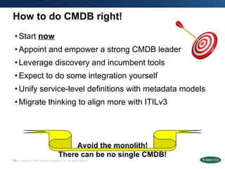 How to do CMDB right! Start  now Appoint and empower a strong CMDB leader Leverage discovery and incumbent tools Expect to do some integration yourself Unify service-level definitions with metadata models Migrate thinking to align more with ITILv3 Avoid the monolith! There can be no single CMDB! 