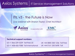 ITIL v3 - the Future is Now Live webinar with Sharon Taylor, Chief Architect Axios Systems   IT Service Management Solutions Technical support numbers:   US +1 866-229-3239  Toll Free US US +1 408-435-7088  Toll international   UK +44 0800 358 1236  Toll Free UK +44 0161 250 0698  Toll   in association with 