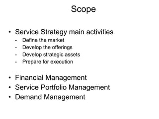 Scope Service Strategy main activities - Define the market - Develop the offerings - Develop strategic assets - Prepare for execution Financial Management Service Portfolio Management  Demand Management 
