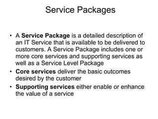 Service Packages A  Service Package  is a detailed description of an IT Service that is available to be delivered to customers. A Service Package includes one or more core services and supporting services as well as a Service Level Package Core services  deliver the basic outcomes desired by the customer  Supporting services  either enable or enhance the value of a service 