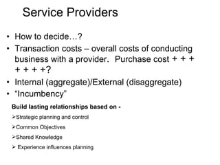 Service Providers How to decide…? Transaction costs – overall costs of conducting business with a provider .  Purchase cost  + + + + + + +? Internal (aggregate)/External (disaggregate) “ Incumbency” Build lasting relationships based on -  Strategic planning and control Common Objectives Shared Knowledge Experience influences planning 