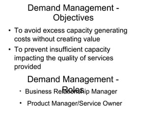 Demand Management - Objectives To avoid excess capacity generating costs without creating value To prevent insufficient capacity impacting the quality of services provided Business Relationship Manager Product Manager/Service Owner Demand Management - Roles 