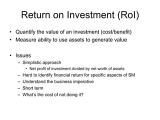 Return on Investment (RoI) Quantify the value of an investment (cost/benefit) Measure ability to use assets to generate value Issues Simplistic approach Net profit of investment divided by net worth of assets Hard to identify financial return for specific aspects of SM Understand the business imperative Short term What’s the cost of not doing it? 