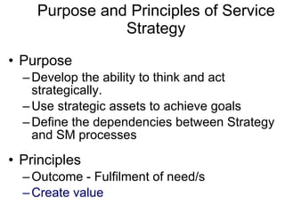 Purpose and Principles of Service Strategy Purpose  Develop the ability to think and act strategically. Use strategic assets to achieve goals Define the dependencies between Strategy and SM processes Principles Outcome - Fulfilment of need/s Create value 