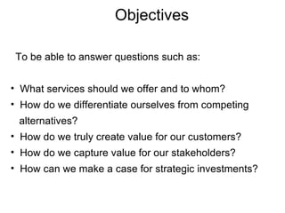 Objectives To be able to answer questions such as: What services should we offer and to whom? How do we differentiate ourselves from competing  alternatives? How do we truly create value for our customers? How do we capture value for our stakeholders? How can we make a case for strategic investments? 