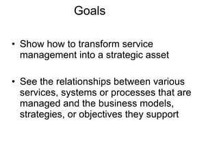 Goals Show how to transform service management into a strategic asset See the relationships between various services, systems or processes that are managed and the business models, strategies, or objectives they support 