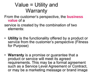 Value = Utility and Warranty From the customer’s perspective, the  business value  of a service is created by the combination of two elements:  Utility  is the functionality offered by a product or service from the customer’s perspective (Fitness for Purpose) Warranty  is a promise or guarantee that a product or service will meet its agreed requirements. This may be a formal agreement such as a Service Level Agreement or Contract, or may be a marketing message or brand image  (Fitness for Use) 
