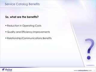 Service Catalog Benefits So, what are the benefits? Reduction in Operating Costs  Quality and Efficiency Improvements Relationship/Communications Benefits 