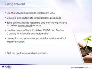 Going Forward Use the Service Catalog to implement SLAs Develop and automate integrated ITIL processes Build business-based reporting and monitoring systems  to deliver  value-based  services Use the power of tools to deliver CMDB and Service  Catalog functionality and automation Use a pilot and phased approach for service and SLA implementation  Get the right team and get started… 