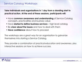 Service Catalog Workshops Take individuals and organizations in 1 day from a standing start to practical action. At the end of these sessions, participants will: Have  common awareness and understanding  of Service Catalog concepts, practicalities and business value Have  started to define business services  – high level catalog Be  clear about the issues  and how to deal with them Have confidence  about how to proceed  The workshops are a great way for an organization to galvanize themselves into starting a Service Catalog.  They provide a combination of practical education and awareness, plus interactive sessions on how to achieve success. 