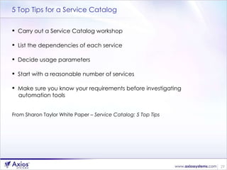 5 Top Tips for a Service Catalog Carry out a Service Catalog workshop List the dependencies of each service Decide usage parameters Start with a reasonable number of services Make sure you know your requirements before investigating  automation tools From Sharon Taylor White Paper  – Service Catalog: 5 Top Tips 