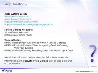 Any Questions? Axios Systems Details: www.axiossystems.com   [email_address]   http://twitter.com/axios_systems   http://www.servicecatalogblog.blogspot.com   Service Catalog Resources: Sharon Taylor Webcast  Sharon Taylor White Paper Webcast Series: 03/14/10 Designing Your Services Within A Service Catalog  04/21/10 Rapid & Relevant SLAs: Integrating Service Catalog  With Your Business  05/19/10 Service Catalog Reporting: Step Your Metrics Up A Gear  More information can be found on the Axios Systems website.  Information on the  assyst Service Catalog  can be also be found  on our website. 