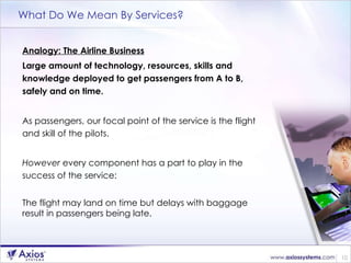 What Do We Mean By Services? Analogy: The Airline Business Large amount of technology, resources, skills and knowledge deployed to get passengers from A to B, safely and on time. As passengers, our focal point of the service is the flight and skill of the pilots. However  every component has a part to play in the success of the service: The flight may land on time but delays with baggage result in passengers being late. 