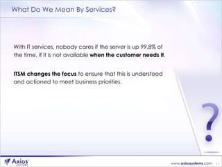 What Do We Mean By Services? With IT services, nobody cares if the server is up 99.8% of the time, if it is not available  when the customer needs it .  ITSM changes the focus  to ensure that this is understood and actioned to meet business priorities. 