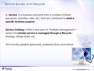 Service Bundle and Lifecycle A ‘ service ’ is a business outcome from a number of linked processes, activities, roles, etc. that are combined to  meet a specific business purpose . Service Catalog  in ITSM is now part of ‘Portfolio Management’ – where the  (whole) service is managed through a lifecycle  – strategy, design build, etc.  This includes pipeline (planned), published (live) and retired. 