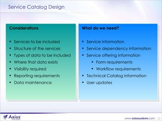 Service Catalog Design Considerations Services to be included Structure of the services Types of data to be included Where that data exists Visibility required Reporting requirements Data maintenance What do we need? Service information Service dependency information Service offering information Form requirements Workflow requirements Technical Catalog information User updates 