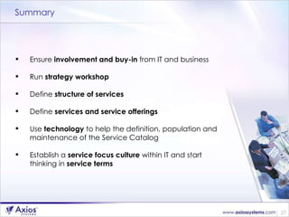 Summary Ensure  involvement and buy-in  from IT and business Run  strategy workshop Define  structure of services Define  services and service offerings Use  technology  to help the definition, population and maintenance of the Service Catalog Establish a  service focus culture  within IT and start thinking in  service terms 