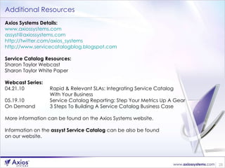 Additional Resources Axios Systems Details: www.axiossystems.com   [email_address]   http://twitter.com/axios_systems   http://www.servicecatalogblog.blogspot.com   Service Catalog Resources: Sharon Taylor Webcast  Sharon Taylor White Paper Webcast Series: 04.21.10 Rapid & Relevant SLAs: Integrating Service Catalog  With Your Business  05.19.10 Service Catalog Reporting: Step Your Metrics Up A Gear  On Demand 3 Steps To Building A Service Catalog Business Case More information can be found on the Axios Systems website.  Information on the  assyst Service Catalog  can be also be found  on our website. 