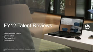 FY12 Talent Reviews
Talent Review Toolkit
Global Talent
February 2012
Final Version



© Copyright 2011 Hewlett-Packard Development Company, L.P. The information
contained herein is subject to change without notice. Confidentiality label goes
here
 