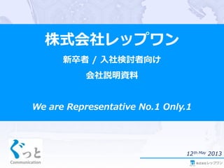 株式会社レップワン
新卒者 / 入社検討者向け
会社説明資料
We are Representative No.1 Only.1
12th May 2013
 
