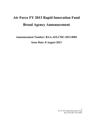 1
AF FY 2013 Rapid Innovation Fund
BAA-AFLCMC-2013-0001
Air Force FY 2013 Rapid Innovation Fund
Broad Agency Announcement
Announcement Number: BAA-AFLCMC-2013-0001
Issue Date: 8 August 2013
 