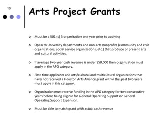 Arts Project Grants
10




        Must be a 501 (c) 3 organization one year prior to applying

        Open to University departments and non-arts nonprofits (community and civic
         organizations, social service organizations, etc.) that produce or present arts
         and cultural activities.

        If average two year cash revenue is under $50,000 then organization must
         apply in the APG category.

        First time applicants and arts/cultural and multicultural organizations that
         have not received a Houston Arts Alliance grant within the past two years
         must apply in this category.

        Organization must receive funding in the APG category for two consecutive
         years before being eligible for General Operating Support or General
         Operating Support Expansion.

        Must be able to match grant with actual cash revenue
 