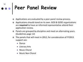 12

         Peer Panel Review

        Applications are evaluated by a peer panel review process.
        Applications should stand on its own. GOS & GOSE organizations
         are required to have an informed representative attend their
         application review.
        Panels are grouped by discipline and meet on alternating years.
         (Guidelines page 12)
        The panels that will meet in 2012, for consideration of FY2013
         support are:
           Dance
           Literary Arts
           Music Choral
           Music Non Choral
 