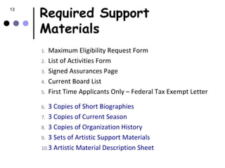 13
     Required Support
     Materials
     1.   Maximum Eligibility Request Form
     2.   List of Activities Form
     3.   Signed Assurances Page
     4.   Current Board List
     5.   First Time Applicants Only – Federal Tax Exempt Letter

     6. 3 Copies of Short Biographies
     7. 3 Copies of Current Season
     8. 3 Copies of Organization History
     9. 3 Sets of Artistic Support Materials
     10.3 Artistic Material Description Sheet
 