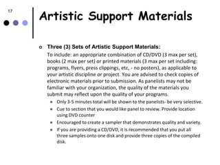 Artistic Support Materials
17




        Three (3) Sets of Artistic Support Materials:
         To include: an appropriate combination of CD/DVD (3 max per set),
         books (2 max per set) or printed materials (3 max per set including:
         programs, flyers, press clippings, etc, - no posters), as applicable to
         your artistic discipline or project. You are advised to check copies of
         electronic materials prior to submission. As panelists may not be
         familiar with your organization, the quality of the materials you
         submit may reflect upon the quality of your programs.
             Only 3-5 minutes total will be shown to the panelists- be very selective.
             Cue to section that you would like panel to review. Provide location
              using DVD counter
             Encouraged to create a sampler that demonstrates quality and variety.
             If you are providing a CD/DVD, it is recommended that you put all
              three samples onto one disk and provide three copies of the compiled
              disk.
 