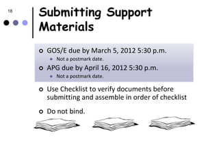18
     Submitting Support
     Materials
        GOS/E due by March 5, 2012 5:30 p.m.
            Not a postmark date.
        APG due by April 16, 2012 5:30 p.m.
            Not a postmark date.

        Use Checklist to verify documents before
         submitting and assemble in order of checklist
        Do not bind.
 