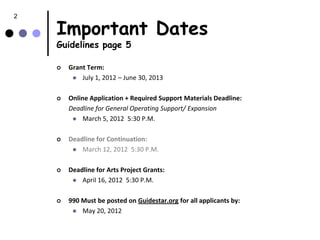 2

    Important Dates
    Guidelines page 5

       Grant Term:
          July 1, 2012 – June 30, 2013


       Online Application + Required Support Materials Deadline:
        Deadline for General Operating Support/ Expansion
          March 5, 2012 5:30 P.M.


       Deadline for Continuation:
          March 12, 2012 5:30 P.M.


       Deadline for Arts Project Grants:
          April 16, 2012 5:30 P.M.


       990 Must be posted on Guidestar.org for all applicants by:
          May 20, 2012
 