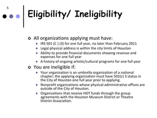 5

    Eligibility/ Ineligibility

       All organizations applying must have:
            IRS 501 (C ) (3) for one full year, no later than February 2011
            Legal physical address is within the city limits of Houston
            Ability to provide financial documents showing revenue and
             expenses for one full year
            A history of ongoing artistic/cultural programs for one full year
       You are ineligible if:
            Your organization is an umbrella organization of a national
             chapter; the applying organization must have 501(c) 3 status in
             the City of Houston one full year prior to applying.
            Nonprofit organizations whose physical administrative offices are
             outside of the City of Houston.
            Organizations that receive HOT funds through the group
             agreements with the Houston Museum District or Theatre
             District Association.
 