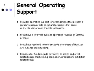8
    General Operating
    Support
       Provides operating support for organizations that present a
        regular season of arts or cultural programs that serve
        residents, visitors and tourists to Houston

       Must have a two year average operating revenue of $50,000
        or more

       Must have received two consecutive prior years of Houston
        Arts Alliance grant funding

       Priorities for funds include payments to artists and artist
        related costs, marketing & promotion, production/ exhibition
        related costs
 