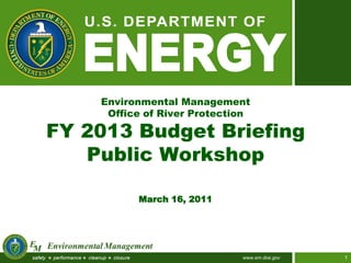 Environmental Management
     Office of River Protection

FY 2013 Budget Briefing
   Public Workshop

          March 16, 2011




                             www.em.doe.gov   1
 