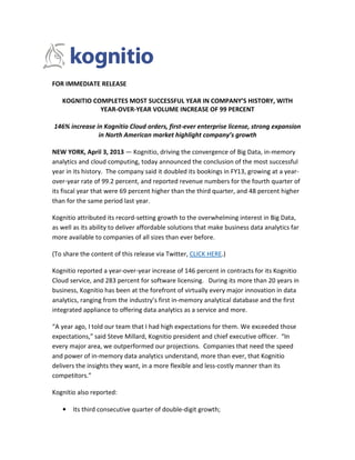 FOR IMMEDIATE RELEASE

   KOGNITIO COMPLETES MOST SUCCESSFUL YEAR IN COMPANY’S HISTORY, WITH
              YEAR-OVER-YEAR VOLUME INCREASE OF 99 PERCENT

146% increase in Kognitio Cloud orders, first-ever enterprise license, strong expansion
               in North American market highlight company’s growth

NEW YORK, April 3, 2013 — Kognitio, driving the convergence of Big Data, in-memory
analytics and cloud computing, today announced the conclusion of the most successful
year in its history. The company said it doubled its bookings in FY13, growing at a year-
over-year rate of 99.2 percent, and reported revenue numbers for the fourth quarter of
its fiscal year that were 69 percent higher than the third quarter, and 48 percent higher
than for the same period last year.

Kognitio attributed its record-setting growth to the overwhelming interest in Big Data,
as well as its ability to deliver affordable solutions that make business data analytics far
more available to companies of all sizes than ever before.

(To share the content of this release via Twitter, CLICK HERE.)

Kognitio reported a year-over-year increase of 146 percent in contracts for its Kognitio
Cloud service, and 283 percent for software licensing. During its more than 20 years in
business, Kognitio has been at the forefront of virtually every major innovation in data
analytics, ranging from the industry’s first in-memory analytical database and the first
integrated appliance to offering data analytics as a service and more.

“A year ago, I told our team that I had high expectations for them. We exceeded those
expectations,” said Steve Millard, Kognitio president and chief executive officer. “In
every major area, we outperformed our projections. Companies that need the speed
and power of in-memory data analytics understand, more than ever, that Kognitio
delivers the insights they want, in a more flexible and less-costly manner than its
competitors.”

Kognitio also reported:

   •   Its third consecutive quarter of double-digit growth;
 