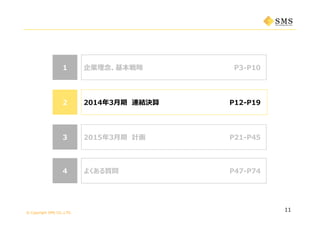 © Copyright SMS CO.,LTD.
2014年3⽉期 連結決算
企業理念、基本戦略 P3-P1011
よくある質問44
2015年3⽉期 計画 P21-P4533
P12-P1922
P34-P51
11
よくある質問 P47-P7444
 