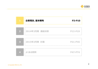 © Copyright SMS CO.,LTD.
よくある質問44
2015年3⽉期 計画 P21-P4533
P12-P21
11 企業理念、基本戦略 P3-P10
P34-P51
2
2014年3⽉期 連結決算 P12-P1922
よくある質問 P47-P7444
 
