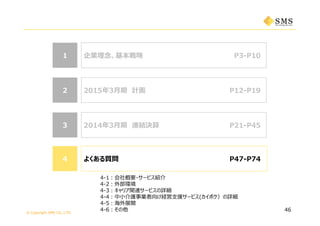 © Copyright SMS CO.,LTD.
44 よくある質問44
33
2015年3⽉期 計画
よくある質問
企業理念、基本戦略 P3-P1011
P12-P21
22 P12-P19
P47-P74
46
2014年3⽉期 連結決算 P21-P45
4-1：会社概要・サービス紹介
4-2：外部環境
4-3：キャリア関連サービスの詳細
4-4：中⼩介護事業者向け経営⽀援サービス(カイポケ）の詳細
4-5：海外展開
4-6：その他
 