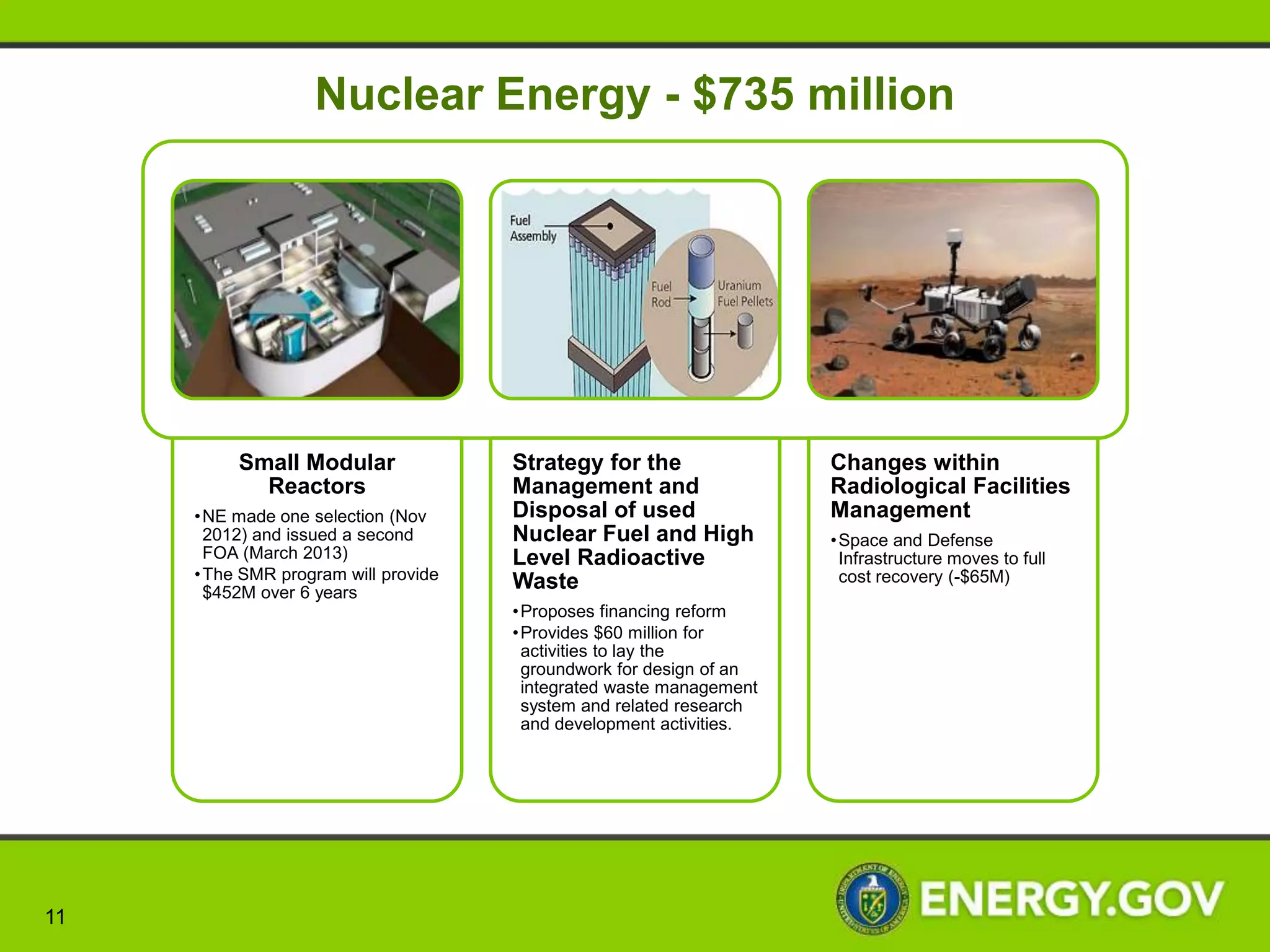 Electricity Delivery and Energy Reliability - $169 million




         Infrastructure Security                    Cybersecurity                       Clean Energy
        and Energy Restoration               • Supports Cybersecurity for             Transmission and
        • Stands up the Energy Resilience      Energy Delivery Systems                    Reliability
          and Operations Center (E-ROC)      • Improve cybersecurity
                                                                                 • Leverages the availability of data
        • Places DOE Energy Advisors in        technologies and capabilities
                                                                                   on the electric system to enhance
          Federal Emergency Management         through research and
                                                                                   transmission reliability and
          Agency (FEMA) regional offices       development
                                                                                   integration of renewable energy
        • Improve efficiency of coal-based   • Enhances situational awareness      into the grid
          power systems; enable affordable   • Further develops operational      • Expands the Energy Systems
          CO2 capture, increase plant          capabilities that strengthens       Predictive Capability to develop
          availability, and maintain the       cybersecurity protections           near real-time analysis of events
          highest environmental standards    • Increases the resiliency of the     that could impact energy reliability
                                               Energy Sector




 11
 