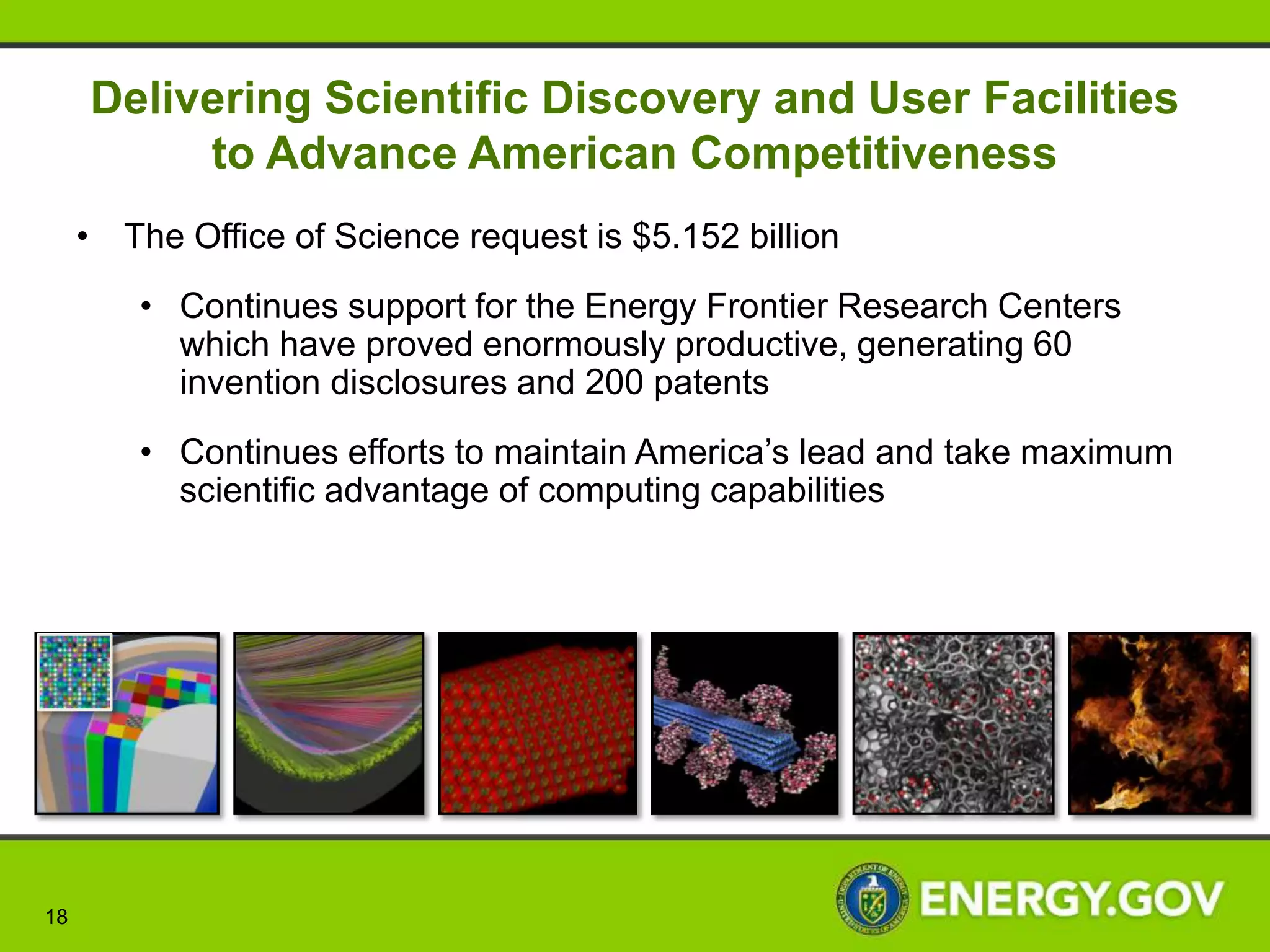 Investing in Science and Innovation to
                      Keep America Competitive
                                       • DOE’s Office of Science forms a crucial mainstay
                                        in U.S. leadership in science and a foundation of
                                        American innovation and prosperity

                                       • Supporting research that led to over 100 Nobel
                                        Prizes during the past 6 decades—more than 20
                                        in the past 10 years
                                       • Supporting 25,000 Ph.D. scientists, graduate
                                        students, undergraduates, engineers, and support
                                        staff at more than 300 institutions

     “We don’t stand still, we look    • Providing 45% of Federal support of basic
forward. We invent. We build. We        research in the physical and energy related
 turn new ideas into new industries.    sciences and key components of the Nation’s basic
We change the way we can live our       research in biology and computing
 lives here at home and around the
                world.”
   -President Obama, March 2013


  18                                                                                  18
 
