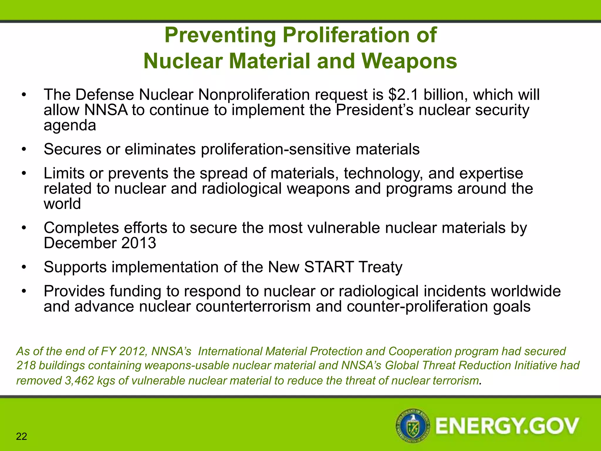 Modernizing the Nuclear Security Enterprise
     • The Weapons Activities request is $7.9 billion, an increase of
       $311 million or about 9.1%
        • Provides a strong basis for transitioning to a smaller nuclear
          stockpile that continues to be safe, secure, and effective
        • Continues key stockpile initiatives including the W76 LEP, B61
          LEP, W78/88-1 life extension study and the W88 ALT 370
        • Supports the science, technology, and engineering base and
          modernizes key facilities to strengthen national security
        • Reduces reliance on nuclear weapons and sustains confidence
          in the ability to certify the reliability without the use of
          underground nuclear testing
        • Achieves savings through a synergy among
          science, engineering and technology development and life
          extension programs, and through management efficiencies




22
 
