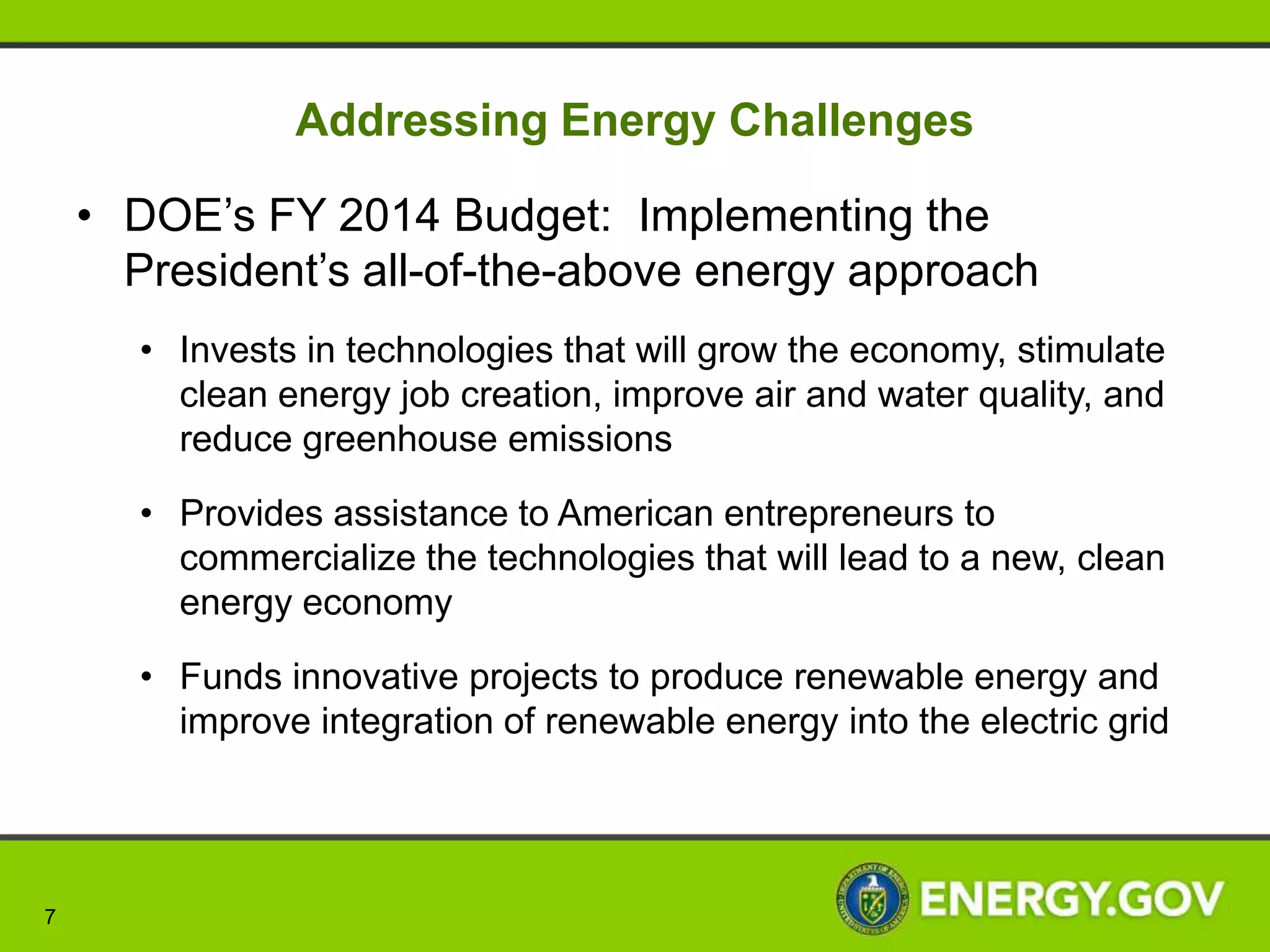 Addressing Energy Challenges

    • DOE’s FY 2014 Budget: Implementing the
      President’s all-of-the-above energy approach
       • Invests in technologies that will grow the economy, stimulate
         clean energy job creation, improve air and water quality, and
         reduce greenhouse emissions

       • Provides assistance to American entrepreneurs to
         commercialize the technologies that will lead to a new, clean
         energy economy

       • Funds innovative projects to produce renewable energy and
         improve integration of renewable energy into the electric grid




7
 