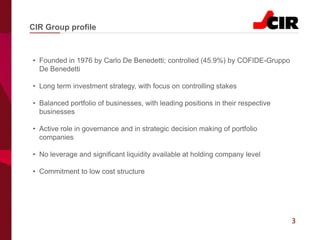 3
• Founded in 1976 by Carlo De Benedetti; controlled (45.9%) by COFIDE-Gruppo
De Benedetti
• Long term investment strategy, with focus on controlling stakes
• Balanced portfolio of businesses, with leading positions in their respective
businesses
• Active role in governance and in strategic decision making of portfolio
companies
• No leverage and significant liquidity available at holding company level
• Commitment to low cost structure
CIR Group profile
 