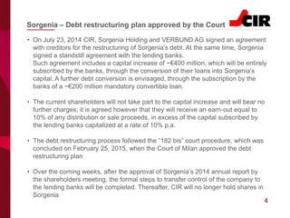 4
• On July 23, 2014 CIR, Sorgenia Holding and VERBUND AG signed an agreement
with creditors for the restructuring of Sorgenia’s debt. At the same time, Sorgenia
signed a standstill agreement with the lending banks.
Such agreement includes a capital increase of ~€400 million, which will be entirely
subscribed by the banks, through the conversion of their loans into Sorgenia’s
capital. A further debt conversion is envisaged, through the subscription by the
banks of a ~€200 million mandatory convertible loan.
• The current shareholders will not take part to the capital increase and will bear no
further charges; it is agreed however that they will receive an earn‐out equal to
10% of any distribution or sale proceeds, in excess of the capital subscribed by
the lending banks capitalized at a rate of 10% p.a.
• The debt restructuring process followed the “182 bis” court procedure, which was
concluded on February 25, 2015, when the Court of Milan approved the debt
restructuring plan
• Over the coming weeks, after the approval of Sorgenia’s 2014 annual report by
the shareholders meeting, the formal steps to transfer control of the company to
the lending banks will be completed. Thereafter, CIR will no longer hold shares in
Sorgenia
Sorgenia – Debt restructuring plan approved by the Court
 