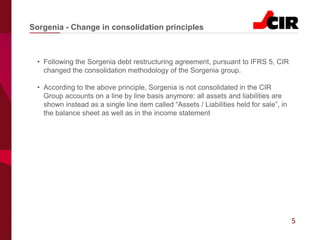 5
• Following the Sorgenia debt restructuring agreement, pursuant to IFRS 5, CIR
changed the consolidation methodology of the Sorgenia group.
• According to the above principle, Sorgenia is not consolidated in the CIR
Group accounts on a line by line basis anymore: all assets and liabilities are
shown instead as a single line item called “Assets / Liabilities held for sale”, in
the balance sheet as well as in the income statement
Sorgenia - Change in consolidation principles
 