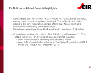 6
• Consolidated 2014 net income: - € 23.4 million (vs. -€ 269.2 million in 2013),
entirely due to non-recurring items totalling € 35.4 million (€ 14.6 million
related to the early redemption charges of CIR 2024 Notes, and € 20.8
million of non-performing loans write-down).
Excluding extraordinary items, 2014 result would have been +€ 12 million
• Consolidated net financial position of the CIR Group at December 31, 2014:
- €112.8 million (vs. - €1.845,3 at 31 December 2013), including:
- A net financial surplus at holding level of €379.5 million
- A net debt of consolidated subsidiaries (excluding Sorgenia) of - €492.3
million (vs. - €528.1 at 31 December 2013)
FY 2014 consolidated financial highlights
 