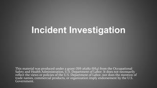 Incident Investigation
This material was produced under a grant (SH-26282-SH4) from the Occupational
Safety and Health Administration, U.S. Department of Labor. It does not necessarily
reflect the views or policies of the U.S. Department of Labor, nor does the mention of
trade names, commercial products, or organization imply endorsement by the U.S.
Government.
 